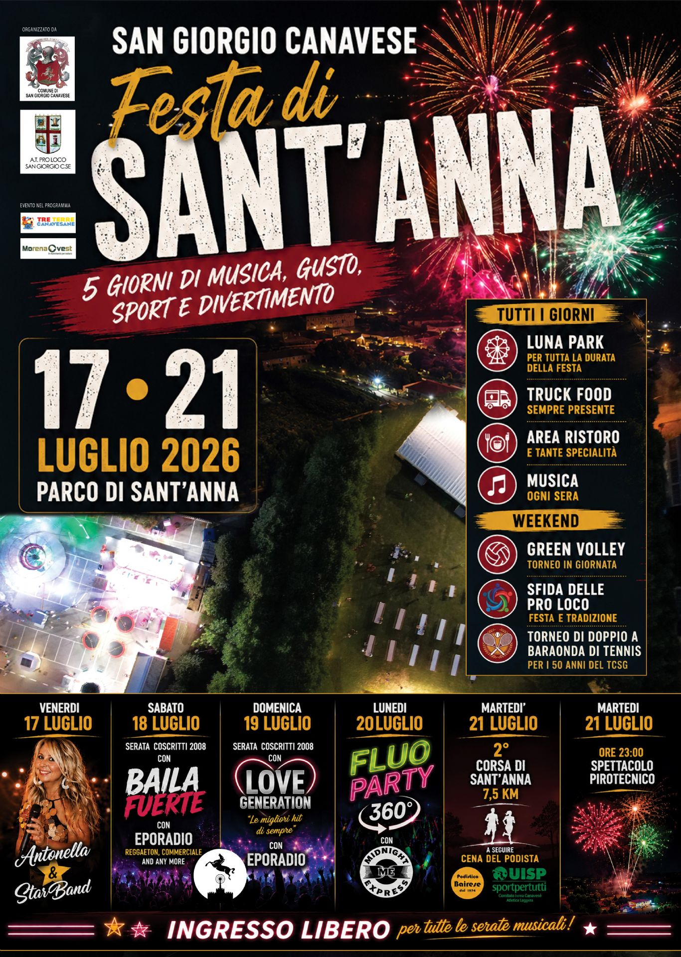 Locandina della Festa di Sant'Anna 2026 di San Giorgio Canavese, con sfondo notturno del Parco di Sant'Anna visto dall'alto e fuochi d'artificio colorati nel cielo.

In alto è riportato il titolo "Festa di Sant'Anna" e lo slogan "5 giorni di musica, gusto, sport e divertimento". Sono presenti i loghi del Comune di San Giorgio Canavese, della Pro Loco e degli sponsor.

L'evento si svolge dal 17 al 21 luglio 2026 presso il Parco di Sant'Anna.

Per tutta la durata della manifestazione sono previsti:

Luna Park;
area Truck Food;
area ristoro con specialità gastronomiche;
musica tutte le sere.

Nel weekend sono inoltre in programma:

torneo di Green Volley;
Sfida delle Pro Loco;
torneo di doppio a baraonda di tennis per i 50 anni del TCSG.

Il programma delle serate comprende:

Venerdì 17 luglio: concerto di Antonella & Star Band.
Sabato 18 luglio: serata "Baila Fuerte" con Eporadio, musica reggaeton, commerciale e dance.
Domenica 19 luglio: serata "Love Generation" con Eporadio, dedicata ai grandi successi di sempre.
Lunedì 20 luglio: Fluo Party 360° con Midnight Express.
Martedì 21 luglio: 2ª Corsa di Sant'Anna di 7,5 km, seguita dalla Cena del Podista.

Sempre martedì 21 luglio alle ore 23:00 è previsto lo spettacolo pirotecnico conclusivo.

In evidenza, nella parte inferiore della locandina, la scritta "Ingresso libero per tutte le serate musicali!".