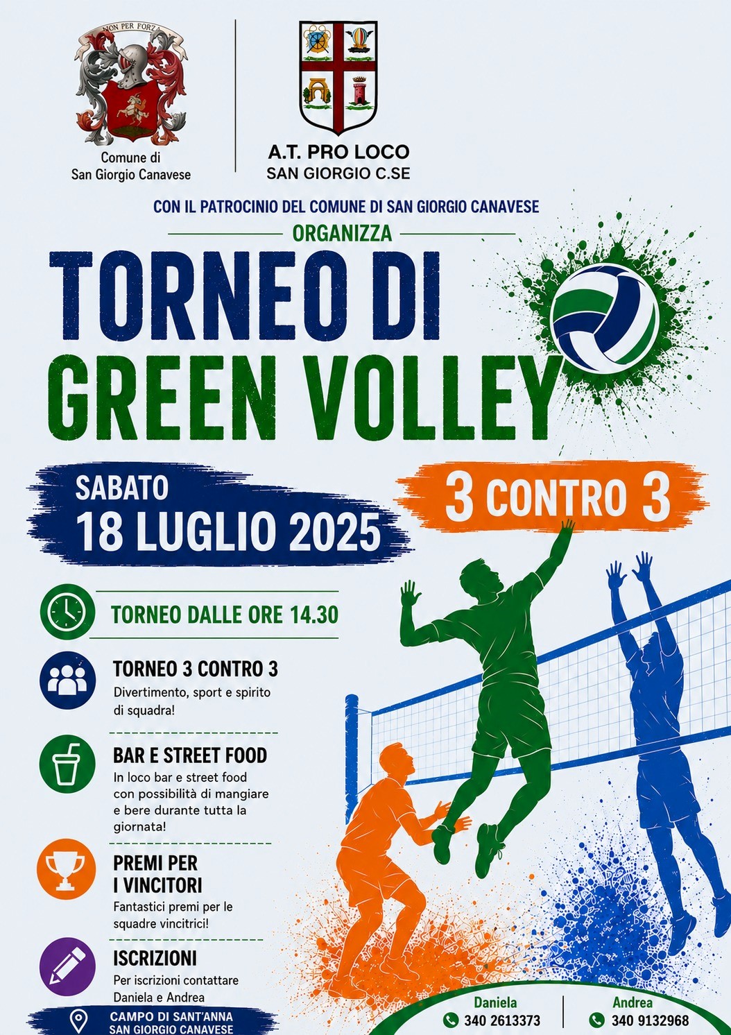 Manifesto promozionale di un torneo di pallavolo con sfondo bianco e grafica nei colori blu, verde e arancione.

Nella parte superiore sono presenti gli stemmi del Comune di San Giorgio Canavese e della A.T. Pro Loco San Giorgio C.se, con la dicitura: "Con il patrocinio del Comune di San Giorgio Canavese".

Al centro campeggia il titolo, in caratteri molto grandi: "Torneo di Green Volley", affiancato dall'immagine stilizzata di un pallone da pallavolo. A destra compare la scritta "3 contro 3" su sfondo arancione.

Sotto il titolo è riportata la data dell'evento: sabato 18 luglio 2025. Più in basso è indicato l'orario di inizio: dalle ore 14.30.

Sul lato sinistro, accompagnate da icone colorate, sono elencate le principali informazioni:

torneo di pallavolo 3 contro 3, dedicato al divertimento, allo sport e allo spirito di squadra;
presenza di bar e street food per tutta la giornata;
premi per le squadre vincitrici;
per le iscrizioni è possibile contattare Daniela e Andrea.

Nella parte inferiore è indicato il luogo dell'evento: Campo di Sant'Anna, San Giorgio Canavese.

In basso a destra sono riportati i recapiti telefonici:

Daniela: 340 2613373
Andrea: 340 9132968

La parte destra del manifesto è occupata da un'illustrazione stilizzata di tre giocatori di pallavolo in verde, arancione e blu intenti a disputare un'azione di gioco sopra la rete, con schizzi di colore che richiamano l'energia e il movimento dello sport.