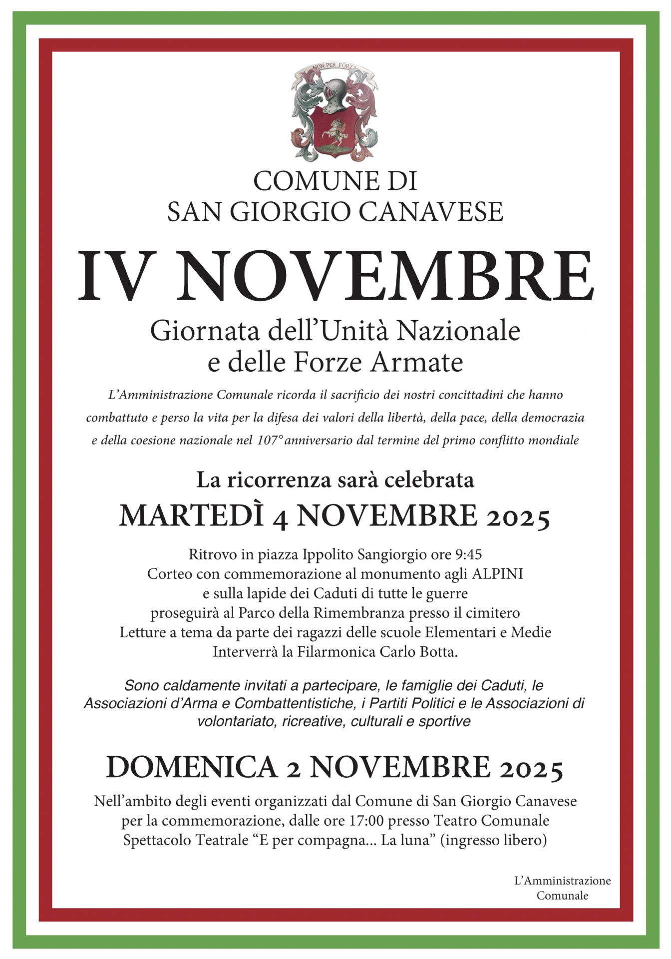 L’immagine è una locandina ufficiale del Comune di San Giorgio Canavese dedicata alla commemorazione del 4 Novembre, Giornata dell’Unità Nazionale e delle Forze Armate.

La locandina ha una cornice con i colori della bandiera italiana (verde, bianco e rosso).
Nella parte superiore è presente lo stemma comunale e la scritta:
“COMUNE DI SAN GIORGIO CANAVESE – IV NOVEMBRE – Giornata dell’Unità Nazionale e delle Forze Armate.”

Segue un testo che spiega il significato della celebrazione: il Comune ricorda il sacrificio dei cittadini che hanno combattuto e perso la vita per la libertà, la pace, la democrazia e la coesione nazionale, in occasione del 107º anniversario della fine della Prima guerra mondiale.

Poi sono indicate le informazioni pratiche sulla cerimonia:

Martedì 4 novembre 2025, ritrovo in piazza Ippolito Sangiorgio alle ore 9:45.

Corteo con commemorazione al monumento agli Alpini e alle lapidi dei Caduti di tutte le guerre.

Prosecuzione al Parco della Rimembranza presso il cimitero.

Letture a tema da parte dei ragazzi delle scuole elementari e medie.

Partecipazione della Filarmonica “Carlo Botta”.

Sono invitati a partecipare i cittadini, le famiglie dei Caduti, le associazioni d’Arma e di volontariato, i partiti politici e le associazioni culturali e sportive.

In fondo è segnalato anche un evento collegato, previsto per domenica 2 novembre 2025:
alle ore 17:00, presso il Teatro Comunale, si terrà lo spettacolo teatrale “E per compagna… la luna”, a ingresso libero.

In chiusura compare la firma: “L’Amministrazione Comunale.”