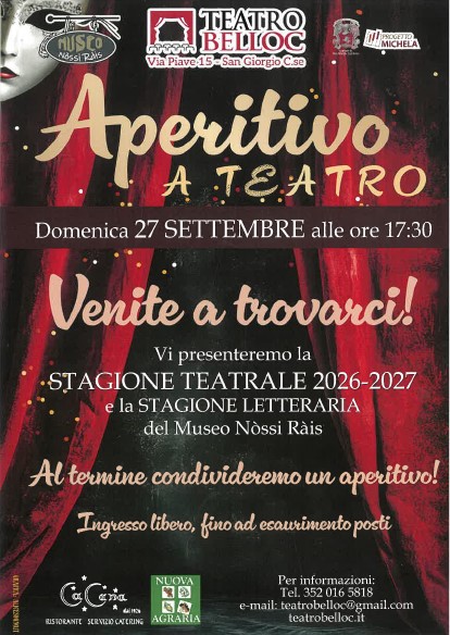 L'immagine è una locandina per un evento intitolato "Aperitivo a Teatro", che si terrà domenica 27 settembre alle ore 17:30 presso il Teatro Belloc, situato in Via Piave 15 a San Giorgio C.se. Il testo principale invita il pubblico a partecipare all'evento per scoprire la nuova stagione teatrale 2026-2027 e la stagione letteraria del Museo Nòssi Ràis. L'evento si concluderà con un aperitivo. L'ingresso è libero, ma fino ad esaurimento dei posti disponibili. La locandina è decorata con elementi grafici che richiamano il tema teatrale, come un sipario rosso e dettagli di luci scintillanti. In basso sono riportati i contatti per maggiori informazioni: un numero di telefono e un indirizzo e-mail per il Teatro Belloc. Inoltre, sono visibili i loghi di vari sponsor e collaboratori, tra cui il ristorante "La Luna" e "Nuova Agraria". L'evento è pensato per chi vuole conoscere in anteprima le proposte culturali per la stagione, in un'atmosfera conviviale e informale.